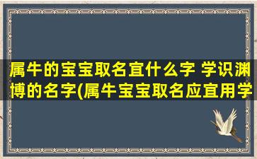 属牛的宝宝取名宜什么字 学识渊博的名字(属牛宝宝取名应宜用学识渊博的字，为您推荐20个优雅又有气质的名字！)